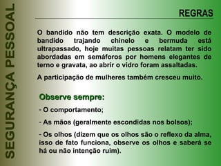 REGRAS O bandido não tem descrição exata. O modelo de bandido trajando chinelo e bermuda está ultrapassado, hoje muitas pessoas relatam ter sido abordadas em semáforos por homens elegantes de terno e gravata, ao abrir o vidro foram assaltadas.  A participação de mulheres também cresceu muito. Observe sempre: O comportamento; As mãos (geralmente escondidas nos bolsos); Os olhos (dizem que os olhos são o reflexo da alma, isso de fato funciona, observe os olhos e saberá se há ou não intenção ruim). 