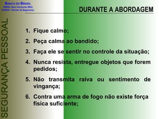BANCO DO BRASIL
GEREL Belo Horizonte (MG)
NUSEG - Núcleo de Segurança DURANTE A ABORDAGEM
1. Fique calmo;
2. Peça calma ao bandido;
3. Faça ele se sentir no controle da situação;
4. Nunca resista, entregue objetos que forem
pedidos;
5. Não transmita raiva ou sentimento de
vingança;
6. Contra uma arma de fogo não existe força
física suficiente;
 