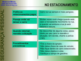 Prefira os estacionamentos pagos Carro na rua sempre é mais perigoso. Planeje onde vai deixar o carro Muitas vezes você chega quando está claro e há bastante movimento na rua, e quando vai embora a rua já está deserta e escura. Quando retornar, reavalie a situação NO ESTACIONAMENTO Se desconfiar de alguma coisa, passe direto por seu carro e reavalie a situação. Em dúvida, chame a polícia (190). Procedimentos preventivos Tire a chave da ignição; Não deixe chave de casa do veículo; Não fique dentro do carro estacionado; Não deixe objetos à vista; Verifique a tampa de gasolina. 