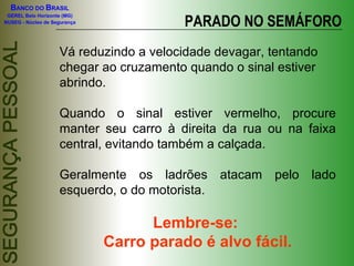 BANCO DO BRASIL

                                         PARADO NO SEMÁFORO
 GEREL Belo Horizonte (MG)
NUSEG - Núcleo de Segurança




                    Vá reduzindo a velocidade devagar, tentando
                    chegar ao cruzamento quando o sinal estiver
                    abrindo.

                    Quando o sinal estiver vermelho, procure
                    manter seu carro à direita da rua ou na faixa
                    central, evitando também a calçada.

                    Geralmente os ladrões atacam pelo lado
                    esquerdo, o do motorista.

                                    Lembre-se:
                              Carro parado é alvo fácil.
 