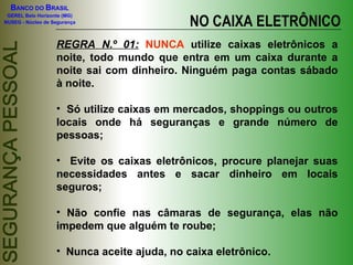 BANCO DO BRASIL

                                             NO CAIXA ELETRÔNICO
 GEREL Belo Horizonte (MG)
NUSEG - Núcleo de Segurança



                   REGRA N.º 01: NUNCA utilize caixas eletrônicos a
                   noite, todo mundo que entra em um caixa durante a
                   noite sai com dinheiro. Ninguém paga contas sábado
                   à noite.

                   • Só utilize caixas em mercados, shoppings ou outros
                   locais onde há seguranças e grande número de
                   pessoas;

                   • Evite os caixas eletrônicos, procure planejar suas
                   necessidades antes e sacar dinheiro em locais
                   seguros;

                   • Não confie nas câmaras de segurança, elas não
                   impedem que alguém te roube;

                   • Nunca aceite ajuda, no caixa eletrônico.
 