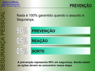 BANCO DO BRASIL

                                                            PREVENÇÃO
 GEREL Belo Horizonte (MG)
NUSEG - Núcleo de Segurança




                      Nada é 100% garantido quando o assunto é
                      Segurança.


                                 PREVENÇÃO

                                 REAÇÃO

                                 SORTE

                       A prevenção representa 90% em segurança. Sendo assim
                       as ações devem se concentrar nessa etapa.
 