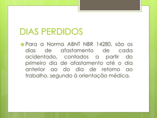 DIAS PERDIDOS
 Para a Norma ABNT NBR 14280, são os
dias de afastamento de cada
acidentado, contados a partir do
primeiro dia de afastamento até o dia
anterior ao do dia de retorno ao
trabalho, segundo à orientação médica.
 