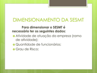 DIMENSIONAMENTO DA SESMT
Para dimensionar o SESMT é
necessário ter os seguintes dados:
 Atividade de atuação da empresa (ramo
de atividade);
 Quantidade de funcionários;
 Grau de Risco;
 