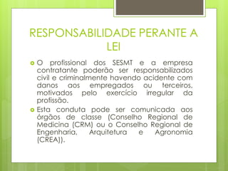 RESPONSABILIDADE PERANTE A
LEI
 O profissional dos SESMT e a empresa
contratante poderão ser responsabilizados
civil e criminalmente havendo acidente com
danos aos empregados ou terceiros,
motivados pelo exercício irregular da
profissão.
 Esta conduta pode ser comunicada aos
órgãos de classe (Conselho Regional de
Medicina (CRM) ou o Conselho Regional de
Engenharia, Arquitetura e Agronomia
(CREA)).
 