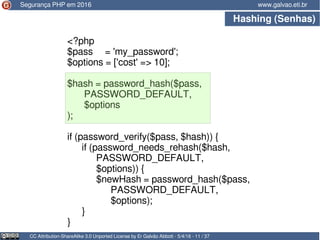 Hashing (Senhas)
CC Attribution-ShareAlike 3.0 Unported License by Er Galvão Abbott - 5/4/16 - 11 / 37
www.galvao.eti.br
<?php
$pass = 'my_password';
$options = ['cost' => 10];
$hash = password_hash($pass,
PASSWORD_DEFAULT,
$options
);
if (password_verify($pass, $hash)) {
if (password_needs_rehash($hash,
PASSWORD_DEFAULT,
$options)) {
$newHash = password_hash($pass,
PASSWORD_DEFAULT,
$options);
}
}
Segurança PHP em 2016
 