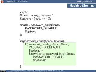 Hashing (Senhas)
CC Attribution-ShareAlike 3.0 Unported License by Er Galvão Abbott - 5/4/16 - 12 / 37
www.galvao.eti.br
<?php
$pass = 'my_password';
$options = ['cost' => 10];
$hash = password_hash($pass,
PASSWORD_DEFAULT,
$options
);
if (password_verify($pass, $hash)) {
if (password_needs_rehash($hash,
PASSWORD_DEFAULT,
$options)) {
$newHash = password_hash($pass,
PASSWORD_DEFAULT,
$options);
}
}
Segurança PHP em 2016
 