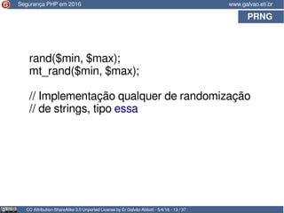 PRNG
CC Attribution-ShareAlike 3.0 Unported License by Er Galvão Abbott - 5/4/16 - 13 / 37
www.galvao.eti.br
rand($min, $max);
mt_rand($min, $max);
// Implementação qualquer de randomização
// de strings, tipo essa
Segurança PHP em 2016
 