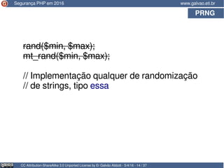 PRNG
CC Attribution-ShareAlike 3.0 Unported License by Er Galvão Abbott - 5/4/16 - 14 / 37
www.galvao.eti.br
rand($min, $max);
mt_rand($min, $max);
// Implementação qualquer de randomização
// de strings, tipo essa
Segurança PHP em 2016
 