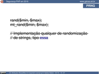 PRNG
CC Attribution-ShareAlike 3.0 Unported License by Er Galvão Abbott - 5/4/16 - 15 / 37
www.galvao.eti.br
rand($min, $max);
mt_rand($min, $max);
// Implementação qualquer de randomização
// de strings, tipo essa
Segurança PHP em 2016
 