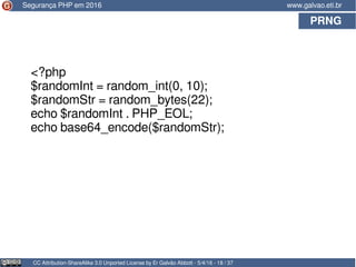 PRNG
CC Attribution-ShareAlike 3.0 Unported License by Er Galvão Abbott - 5/4/16 - 18 / 37
www.galvao.eti.brSegurança PHP em 2016
<?php
$randomInt = random_int(0, 10);
$randomStr = random_bytes(22);
echo $randomInt . PHP_EOL;
echo base64_encode($randomStr);
 