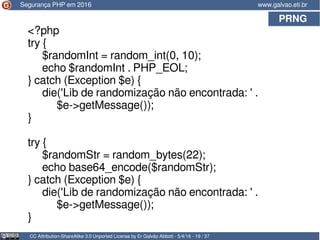 PRNG
CC Attribution-ShareAlike 3.0 Unported License by Er Galvão Abbott - 5/4/16 - 19 / 37
www.galvao.eti.brSegurança PHP em 2016
<?php
try {
$randomInt = random_int(0, 10);
echo $randomInt . PHP_EOL;
} catch (Exception $e) {
die('Lib de randomização não encontrada: ' .
$e->getMessage());
}
try {
$randomStr = random_bytes(22);
echo base64_encode($randomStr);
} catch (Exception $e) {
die('Lib de randomização não encontrada: ' .
$e->getMessage());
}
 