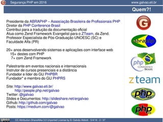 Presidente da ABRAPHP – Associação Brasileira de Profissionais PHP
Diretor da PHP Conference Brasil
Contribui para a tradução da documentação oficial
Atua como Zend Framework Evangelist para o ZTeam, da Zend.
Professor Especialista de Pós-Graduação UNOESC (SC) e
Faculdade Alfa (PR)
20+ anos desenvolvendo sistemas e aplicações com interface web
15+ destes com PHP
7+ com Zend Framework
Palestrante em eventos nacionais e internacionais
Instrutor de cursos presenciais e a distância
Fundador e líder do GU PHPBR
Fundador* e membro do GU PHPRS
Site: http://www.galvao.eti.br/
http://people.php.net/galvao
Twitter: @galvao
Slides e Documentos: http://slideshare.net/ergalvao
Github: http://github.com/galvao
Posts: https://medium.com/@galvao
Quem?!
CC Attribution-ShareAlike 3.0 Unported License by Er Galvão Abbott - 5/4/16 - 2 / 37
www.galvao.eti.brSegurança PHP em 2016
 