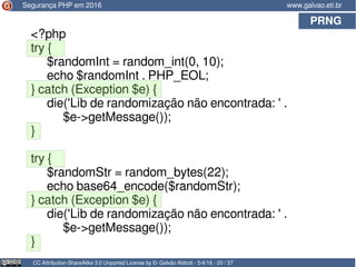 PRNG
CC Attribution-ShareAlike 3.0 Unported License by Er Galvão Abbott - 5/4/16 - 20 / 37
www.galvao.eti.brSegurança PHP em 2016
<?php
try {
$randomInt = random_int(0, 10);
echo $randomInt . PHP_EOL;
} catch (Exception $e) {
die('Lib de randomização não encontrada: ' .
$e->getMessage());
}
try {
$randomStr = random_bytes(22);
echo base64_encode($randomStr);
} catch (Exception $e) {
die('Lib de randomização não encontrada: ' .
$e->getMessage());
}
 