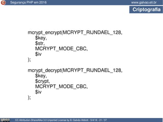 CC Attribution-ShareAlike 3.0 Unported License by Er Galvão Abbott - 5/4/16 - 21 / 37
www.galvao.eti.br
mcrypt_encrypt(MCRYPT_RIJNDAEL_128,
$key,
$str,
MCRYPT_MODE_CBC,
$iv
);
mcrypt_decrypt(MCRYPT_RIJNDAEL_128,
$key,
$crypt,
MCRYPT_MODE_CBC,
$iv
);
Segurança PHP em 2016
Criptografia
 