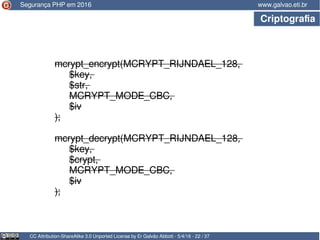 CC Attribution-ShareAlike 3.0 Unported License by Er Galvão Abbott - 5/4/16 - 22 / 37
www.galvao.eti.br
mcrypt_encrypt(MCRYPT_RIJNDAEL_128,
$key,
$str,
MCRYPT_MODE_CBC,
$iv
);
mcrypt_decrypt(MCRYPT_RIJNDAEL_128,
$key,
$crypt,
MCRYPT_MODE_CBC,
$iv
);
Segurança PHP em 2016
Criptografia
 
