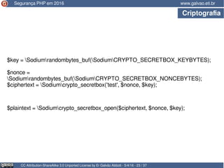 CC Attribution-ShareAlike 3.0 Unported License by Er Galvão Abbott - 5/4/16 - 23 / 37
www.galvao.eti.br
$key = Sodiumrandombytes_buf(SodiumCRYPTO_SECRETBOX_KEYBYTES);
$nonce =
Sodiumrandombytes_buf(SodiumCRYPTO_SECRETBOX_NONCEBYTES);
$ciphertext = Sodiumcrypto_secretbox('test', $nonce, $key);
Segurança PHP em 2016
Criptografia
$plaintext = Sodiumcrypto_secretbox_open($ciphertext, $nonce, $key);
 