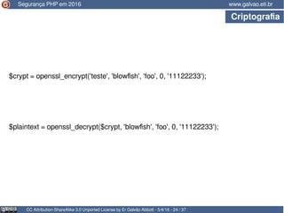 CC Attribution-ShareAlike 3.0 Unported License by Er Galvão Abbott - 5/4/16 - 24 / 37
www.galvao.eti.br
$crypt = openssl_encrypt('teste', 'blowfish', 'foo', 0, '11122233');
Segurança PHP em 2016
Criptografia
$plaintext = openssl_decrypt($crypt, 'blowfish', 'foo', 0, '11122233');
 