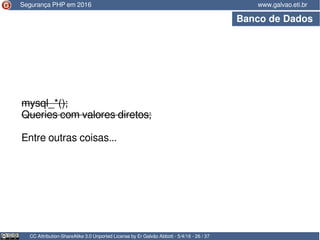 CC Attribution-ShareAlike 3.0 Unported License by Er Galvão Abbott - 5/4/16 - 26 / 37
www.galvao.eti.brSegurança PHP em 2016
Banco de Dados
mysql_*();
Queries com valores diretos;
Entre outras coisas...
 