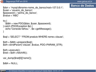 CC Attribution-ShareAlike 3.0 Unported License by Er Galvão Abbott - 5/4/16 - 27 / 37
www.galvao.eti.brSegurança PHP em 2016
Banco de Dados
$dsn = 'mysql:dbname=nome_do_banco;host=127.0.0.1';
$user = 'usuario_do_banco';
$password = 'senha_do_banco';
$value = 'ABC'
try {
$dbh = new PDO($dsn, $user, $password);
} catch (PDOException $e) {
echo 'Conexão falhou: ' . $e->getMessage();
}
$sql = 'SELECT * FROM produto WHERE nome=:clause';
$sth = $dbh->prepare($sql);
$sth->bindParam(':clause', $value, PDO::PARAM_STR);
$sth->execute();
$red = $sth->fetchAll();
var_dump($red[0]['nome']);
$dbh = NULL;
 