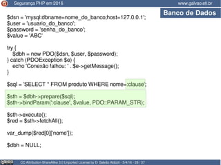 CC Attribution-ShareAlike 3.0 Unported License by Er Galvão Abbott - 5/4/16 - 28 / 37
www.galvao.eti.brSegurança PHP em 2016
Banco de Dados
$dsn = 'mysql:dbname=nome_do_banco;host=127.0.0.1';
$user = 'usuario_do_banco';
$password = 'senha_do_banco';
$value = 'ABC'
try {
$dbh = new PDO($dsn, $user, $password);
} catch (PDOException $e) {
echo 'Conexão falhou: ' . $e->getMessage();
}
$sql = 'SELECT * FROM produto WHERE nome=:clause';
$sth = $dbh->prepare($sql);
$sth->bindParam(':clause', $value, PDO::PARAM_STR);
$sth->execute();
$red = $sth->fetchAll();
var_dump($red[0]['nome']);
$dbh = NULL;
 
