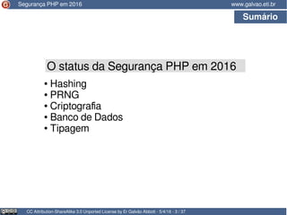 Sumário
CC Attribution-ShareAlike 3.0 Unported License by Er Galvão Abbott - 5/4/16 - 3 / 37
www.galvao.eti.br
O status da Segurança PHP em 2016
● Hashing
● PRNG
● Criptografia
● Banco de Dados
● Tipagem
Segurança PHP em 2016
 