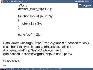 Tipagem
CC Attribution-ShareAlike 3.0 Unported License by Er Galvão Abbott - 5/4/16 - 30 / 37
www.galvao.eti.br
<?php
declare(strict_types=1);
function foo(int $x, int $y)
{
return $x + $y;
}
echo foo('1', 2);
Segurança PHP em 2016
Fatal error: Uncaught TypeError: Argument 1 passed to foo()
must be of the type integer, string given, called in
/home/vagrant/php7tests/t1.php on line 9
and defined in /home/vagrant/php7tests/t1.php:4
Stack trace:
...
 