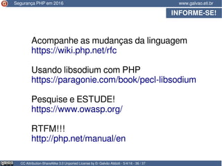 INFORME-SE!
CC Attribution-ShareAlike 3.0 Unported License by Er Galvão Abbott - 5/4/16 - 36 / 37
www.galvao.eti.brSegurança PHP em 2016
Acompanhe as mudanças da linguagem
https://wiki.php.net/rfc
Usando libsodium com PHP
https://paragonie.com/book/pecl-libsodium
Pesquise e ESTUDE!
https://www.owasp.org/
RTFM!!!
http://php.net/manual/en
 