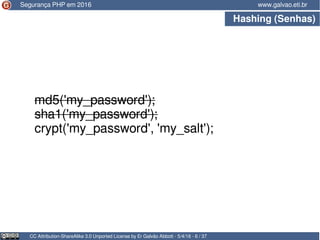 Hashing (Senhas)
CC Attribution-ShareAlike 3.0 Unported License by Er Galvão Abbott - 5/4/16 - 6 / 37
www.galvao.eti.br
md5('my_password');
sha1('my_password');
crypt('my_password', 'my_salt');
Segurança PHP em 2016
 