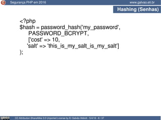 Hashing (Senhas)
CC Attribution-ShareAlike 3.0 Unported License by Er Galvão Abbott - 5/4/16 - 8 / 37
www.galvao.eti.br
<?php
$hash = password_hash('my_password',
PASSWORD_BCRYPT,
['cost' => 10,
'salt' => 'this_is_my_salt_is_my_salt']
);
Segurança PHP em 2016
 