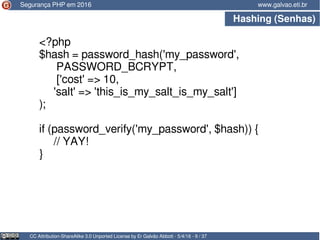 Hashing (Senhas)
CC Attribution-ShareAlike 3.0 Unported License by Er Galvão Abbott - 5/4/16 - 9 / 37
www.galvao.eti.br
<?php
$hash = password_hash('my_password',
PASSWORD_BCRYPT,
['cost' => 10,
'salt' => 'this_is_my_salt_is_my_salt']
);
if (password_verify('my_password', $hash)) {
// YAY!
}
Segurança PHP em 2016
 