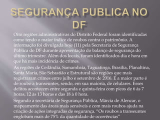 Oito regiões administrativas do Distrito Federal foram identificadas
como tendo o maior índice de roubos contra o patrimônio. A
informação foi divulgada hoje (11) pela Secretaria de Segurança
Pública do DF durante apresentação do balanço de segurança do
último trimestre. Além dos locais, foram identificados dia e hora em
que há mais incidência de crimes.
As regiões de Ceilândia, Samambaia, Taguatinga, Brasília, Planaltina,
Santa Maria, São Sebastião e Estrutural são regiões que mais
registraram crimes entre julho e setembro de 2016. E a maior parte é
de roubo a transeuntes, sendo, em sua maioria, de celulares. Esses
delitos acontecem entre segunda e quinta-feira com picos de 6 às 7
horas, 12 às 13 horas e das 18 à 0 hora.
Segundo a secretária de Segurança Pública, Márcia de Alencar, o
mapeamento das áreas mais sensíveis e com mais roubos ajuda na
criação de ações integradas de segurança. “Os roubos a transeuntes
englobam mais de 75% da quantidade de ocorrências”
 