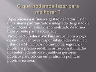 Aperfeiçoar a difusão e gestão de dados: Criar
um sistema padronizado e integrado de gestão de
informações, que seja disponibilizado de forma
transparente para a sociedade.
Novo pacto federativo: Para acabar com o jogo
de empurra entre as responsabilidades da união,
Estados e Municípios no campo da segurança
pública, é preciso redefinir as responsabilidades
dos entes federativos e qualificar gestores
públicos para colocar em prática as políticas
públicas na área.
 