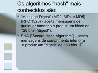 Os algoritmos "hash" mais
conhecidos são:
 "Message-Digest" (MD2; MD4 e MD5)
(RFC 1320) - aceita mensagens de
qualquer tamanho e produz um bloco de
128 bits ("digest"),
 SHA ("Secure Hash Algorithm") - aceita
mensagens de comprimento inferior a
e produz um "digest" de 160 bits.
64
2
 