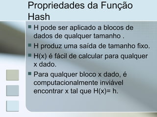 Propriedades da Função
Hash
 H pode ser aplicado a blocos de
dados de qualquer tamanho .
 H produz uma saída de tamanho fixo.
 H(x) é fácil de calcular para qualquer
x dado.
 Para qualquer bloco x dado, é
computacionalmente inviável
encontrar x tal que H(x)= h.
 