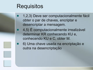 Requisitos
1,2,3) Deve ser computacionalmente fácil
obter o par de chaves, encriptar e
desencriptar a mensagem.
4,5) É computacionalmente irrealizável
determinar KR conhecendo KU e,
conhecendo KU e C, obter M.
6) Uma chave usada na encriptação e
outra na desencriptação
 