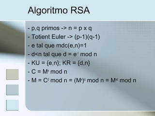 Algoritmo RSA
- p,q primos -> n = p x q
- Totient Euler -> (p-1)(q-1)
- e tal que mdc(e,n)=1
- d<n tal que d = e-1
mod n
- KU = {e,n}; KR = {d,n}
- C = Me
mod n
- M = Cd
mod n = (Me
)d
mod n = Med
mod n
 
