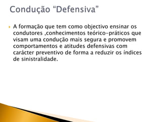 A formação que tem como objectivo ensinar os condutores ,conhecimentos teórico-práticos que visam uma condução mais segura e promovem comportamentos e atitudes defensivas comcarácter preventivo de forma a reduzir os índices de sinistralidade. Condução “Defensiva”