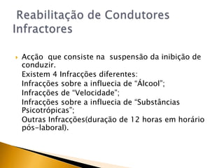  Reabilitação de Condutores InfractoresAcção  que consiste na  suspensão da inibição de conduzir.	Existem 4 Infracções diferentes:	Infracções sobre a influecia de “Álcool”; 	Infracções de “Velocidade”; Infracções sobre a influecia de “Substâncias Psicotrópicas”;Outras Infracções(duração de 12 horas em horário pós-laboral).  
