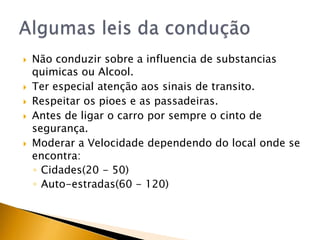 Não conduzir sobre a influencia de substancias quimicas ou Alcool.Ter especial atenção aos sinais de transito.Respeitar os pioes e as passadeiras.Antes de ligar o carro por sempre o cinto de segurança.Moderar a Velocidade dependendo do local onde se encontra:Cidades(20 - 50)Auto-estradas(60 - 120)Algumas leis da condução 
