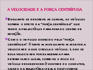 Enquanto se descreve as curvas, os veículos sofrem o efeito da “força centrífuga” que tende a projectá-los para fora do centro de rotação. Como o impulso exercido pela “força centrífuga” é tanto maior quanto maior for a velocidade a que circula o veículo. Logo se essa velocidade for exagerada para determinado lugar, corre-se o risco do veículo desobedecer à vontade do condutor, saindo da trajectória ideal e despistar-se perigosamente para a “parte de fora” da curva. 