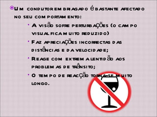 Um condutor embriagado é bastante afectado no seu comportamento: A visão sofre perturbações (o campo visual fica muito reduzido) Faz apreciações incorrectas das distâncias e da velocidade; Reage com extrema lentidão aos problemas de trânsito; O tempo de reacção torna-se muito longo. 
