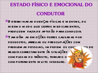 Determinadas doenças físicas e mentais, do mesmo modo que certos medicamentos, produzem falta de aptidão para conduzir. Também as emoções fortes causadas por desgostos, arrelias ou preocupações com problemas pessoais, impedem os condutores de reagir correctamente às situações mais complexas do trânsito, tornado o seu comportamento muito inseguro. 