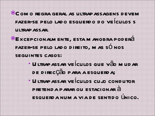 Como regra geral as ultrapassagens devem fazer-se pelo lado esquerdo do veículos s ultrapassar. Excepcionalmente, esta manobra poderá fazer-se pelo lado direito, mas só nos seguintes casos: Ultrapassar veículos que vão mudar de direcção para a esquerda; Ultrapassar veículos cujo condutor pretenda parar ou estacionar à esquerda numa via de sentido único. 