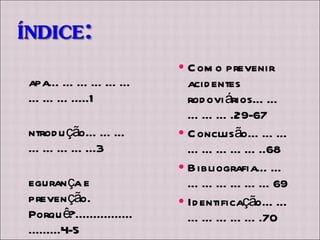 Capa……………………….....1 Introdução…………………...3 Segurança e prevenção. Porquê?.........................4-5 PRP (prevenção rodoviária portuguesa)……………………..6 Principais causas de acidentes…………………7-28 Como prevenir acidentes rodoviários…………….29-67 Conclusão……………………..68 Bibliografia……………………69 Identificação………………….70 