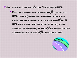 Um exemplo deste tópico é a estrada IP5: Pouco depois da inauguração total do IP5, começaram-se a notar inúmeros problemas e defeitos de construção. O IP5 tinha um projecto mal feito, com curvas apertadas, marcações horizontais confusas e sinalização pouco clara. 