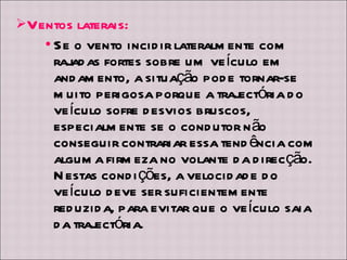 Ventos laterais: Se o vento incidir lateralmente com rajadas fortes sobre um veículo em andamento, a situação pode tornar-se muito perigosa porque a trajectória do veículo sofre desvios bruscos, especialmente se o condutor não conseguir contrariar essa tendência com alguma firmeza no volante da direcção. Nestas condições, a velocidade do veículo deve ser suficientemente reduzida, para evitar que o veículo saia da trajectória. 