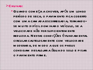 Chuvas: Quando começa a chover, após um longo período de seca, o pavimento fica coberto com uma camada escorregadia, tornando-se muito difícil dominar o veículo, se a velocidade não for suficientemente reduzida. Nestas condições é fundamental circular cautelosamente com velocidade moderada, de modo a que os pneus consigam desalojar a água do solo e pisar o pavimento firme. 