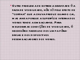 Outro problema de extrema gravidade é a falta de visibilidade, não só pelo efeito de “cortina” que a chuva produz quando cai, mas ainda porque a superfície interna dos vidros tende a embaciar-se. Para melhorar as condições de visibilidade, é necessário fazer uso dos limpa pára-brisas e dos dispositivos desembaciadores dos vidros. 