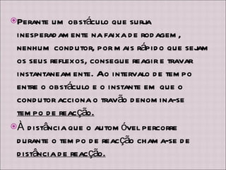 Perante um obstáculo que surja inesperadamente na faixa de rodagem, nenhum condutor, por mais rápido que sejam os seus reflexos, consegue reagir e travar instantaneamente. Ao intervalo de tempo entre o obstáculo e o instante em que o condutor acciona o travão denomina-se  tempo de reacção. À distância que o automóvel percorre durante o tempo de reacção chama-se de  distância de reacção. 